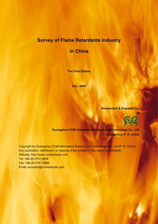 CCM Data & Primary Intelligence



              Survey of Flame Retardants Industry

                                       in China



                                      The First Edition




                                         Dec. 2009




                                                            Researched & Prepared by:




                          Guangzhou CCM Information Science and Technology Co., Ltd
                                                                Guangzhou, P. R. China



Copyright by Guangzhou CCM Information Science and Technology Co., Ltd (P. R. China)
Any publication, distribution or copying of the content in this report is prohibited.
Website: http://www.cnchemicals.com
Tel: +86-20-3761 6606
Fax: +86-20-3761 6968
Email: econtact@cnchemicals.com




Website: http://www.cnchemicals.com                       Email: econtact@cnchemicals.com
Tel: +86-20-3761 6606                                      Fax: +86-20-3761 6968
 