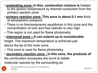 8/2/2021
RAJARAMBAPU COLLEGE OF PHARMACY,
SANGLI
12
• preheating zone- In this, combustion mixture is heated
to the ignition temperature by thermal conduction from the
primary reaction zone.
• primary reaction zone- This zone is about 0.1 mm thick
at atmospheric pressure
– There is no thermodynamic equilibrium in this zone and the
concentration of ions and free radicals is very high.
– This region is not used for flame photometry.
• interconal zone – It can extend up to considerable
height. The maximum temperature is achieved just
above the tip of the inner zone.
– This zone is used for flame photometry.
• secondary reaction zone - In this zone, the products of
the combustion processes are burnt to stable
molecular species by the surrounding air.
 