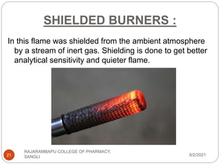 SHIELDED BURNERS :
8/2/2021
RAJARAMBAPU COLLEGE OF PHARMACY,
SANGLI
21
In this flame was shielded from the ambient atmosphere
by a stream of inert gas. Shielding is done to get better
analytical sensitivity and quieter flame.
 
