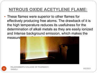 NITROUS OXIDE ACETYLENE FLAME:
8/2/2021
RAJARAMBAPU COLLEGE OF PHARMACY,
SANGLI
22
 These flames were superior to other flames for
effectively producing free atoms. The drawback of it is
the high temperature reduces its usefulness for the
determination of alkali metals as they are easily ionized
and Intense background emission, which makes the
measurement of metal emission very difficult
 