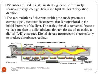 8/2/2021
RAJARAMBAPU COLLEGE OF PHARMACY,
SANGLI
26
PM tubes are used in instruments designed to be extremely
sensitive to very low light levels and light flashes of very short
duration.
The accumulation of electrons striking the anode produces a
current signal, measured in amperes, that is proportional to the
initial intensity of the light. The analog signal is converted first to a
voltage and then to a digital signal through the use of an analog to-
digital (A/D) converter. Digital signals are processed electronically
to produce absorbance readings.
 
