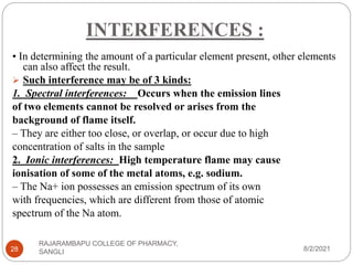 INTERFERENCES :
8/2/2021
RAJARAMBAPU COLLEGE OF PHARMACY,
SANGLI
28
• In determining the amount of a particular element present, other elements
can also affect the result.
 Such interference may be of 3 kinds:
1. Spectral interferences: Occurs when the emission lines
of two elements cannot be resolved or arises from the
background of flame itself.
– They are either too close, or overlap, or occur due to high
concentration of salts in the sample
2. Ionic interferences: High temperature flame may cause
ionisation of some of the metal atoms, e.g. sodium.
– The Na+ ion possesses an emission spectrum of its own
with frequencies, which are different from those of atomic
spectrum of the Na atom.
 