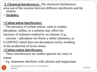 8/2/2021
RAJARAMBAPU COLLEGE OF PHARMACY,
SANGLI
29
3. Chemical interferences: The chemical interferences
arise out of the reaction between different interferents and the
analyte.
 Includes:
• Cation-anion interference:
– The presence of certain anions, such as oxalate,
phosphate, sulfate, in a solution may affect the
intensity of radiation emitted by an element. E.g.,
– calcium + phosphate ion forms a stable substance, as
Ca3(PO4)2 which does not decompose easily, resulting
in the production of lesser atoms.
• Cation-cation interference:
– These interferences are neither spectral nor ionic in
nature
– Eg. aluminum interferes with calcium and magnesium.
 