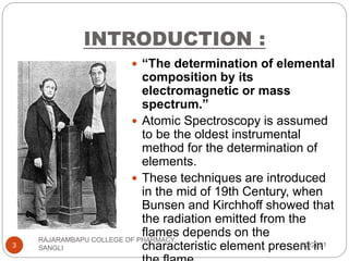 INTRODUCTION :
 “The determination of elemental
composition by its
electromagnetic or mass
spectrum.”
 Atomic Spectroscopy is assumed
to be the oldest instrumental
method for the determination of
elements.
 These techniques are introduced
in the mid of 19th Century, when
Bunsen and Kirchhoff showed that
the radiation emitted from the
flames depends on the
characteristic element present in
8/2/2021
3
RAJARAMBAPU COLLEGE OF PHARMACY,
SANGLI
 