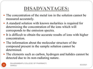 DISADVANTAGES:
8/2/2021
RAJARAMBAPU COLLEGE OF PHARMACY,
SANGLI
32
 The concentration of the metal ion in the solution cannot be
measured accurately.
 A standard solution with known molarities is required for
determining the concentration of the ions which will
corresponds to the emission spectra.
 It is difficult to obtain the accurate results of ions with higher
concentration.
 The information about the molecular structure of the
compound present in the sample solution cannot be
determined.
 The elements such as carbon, hydrogen and halides cannot be
detected due to its non-radiating nature.
 