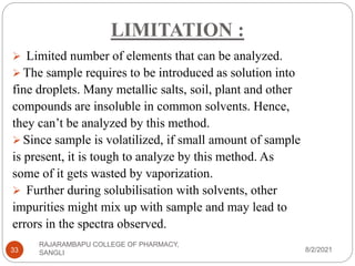 LIMITATION :
8/2/2021
RAJARAMBAPU COLLEGE OF PHARMACY,
SANGLI
33
 Limited number of elements that can be analyzed.
 The sample requires to be introduced as solution into
fine droplets. Many metallic salts, soil, plant and other
compounds are insoluble in common solvents. Hence,
they can’t be analyzed by this method.
 Since sample is volatilized, if small amount of sample
is present, it is tough to analyze by this method. As
some of it gets wasted by vaporization.
 Further during solubilisation with solvents, other
impurities might mix up with sample and may lead to
errors in the spectra observed.
 