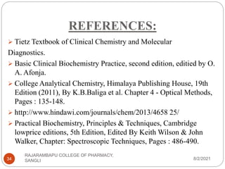 REFERENCES:
8/2/2021
RAJARAMBAPU COLLEGE OF PHARMACY,
SANGLI
34
 Tietz Textbook of Clinical Chemistry and Molecular
Diagnostics.
 Basic Clinical Biochemistry Practice, second edition, editied by O.
A. Afonja.
 College Analytical Chemistry, Himalaya Publishing House, 19th
Edition (2011), By K.B.Baliga et al. Chapter 4 - Optical Methods,
Pages : 135-148.
 http://www.hindawi.com/journals/chem/2013/4658 25/
 Practical Biochemistry, Principles & Techniques, Cambridge
lowprice editions, 5th Edition, Edited By Keith Wilson & John
Walker, Chapter: Spectroscopic Techniques, Pages : 486-490.
 