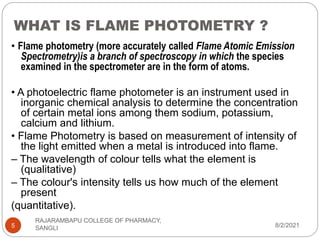 WHAT IS FLAME PHOTOMETRY ?
8/2/2021
RAJARAMBAPU COLLEGE OF PHARMACY,
SANGLI
5
• Flame photometry (more accurately called Flame Atomic Emission
Spectrometry)is a branch of spectroscopy in which the species
examined in the spectrometer are in the form of atoms.
• A photoelectric flame photometer is an instrument used in
inorganic chemical analysis to determine the concentration
of certain metal ions among them sodium, potassium,
calcium and lithium.
• Flame Photometry is based on measurement of intensity of
the light emitted when a metal is introduced into flame.
– The wavelength of colour tells what the element is
(qualitative)
– The colour's intensity tells us how much of the element
present
(quantitative).
 