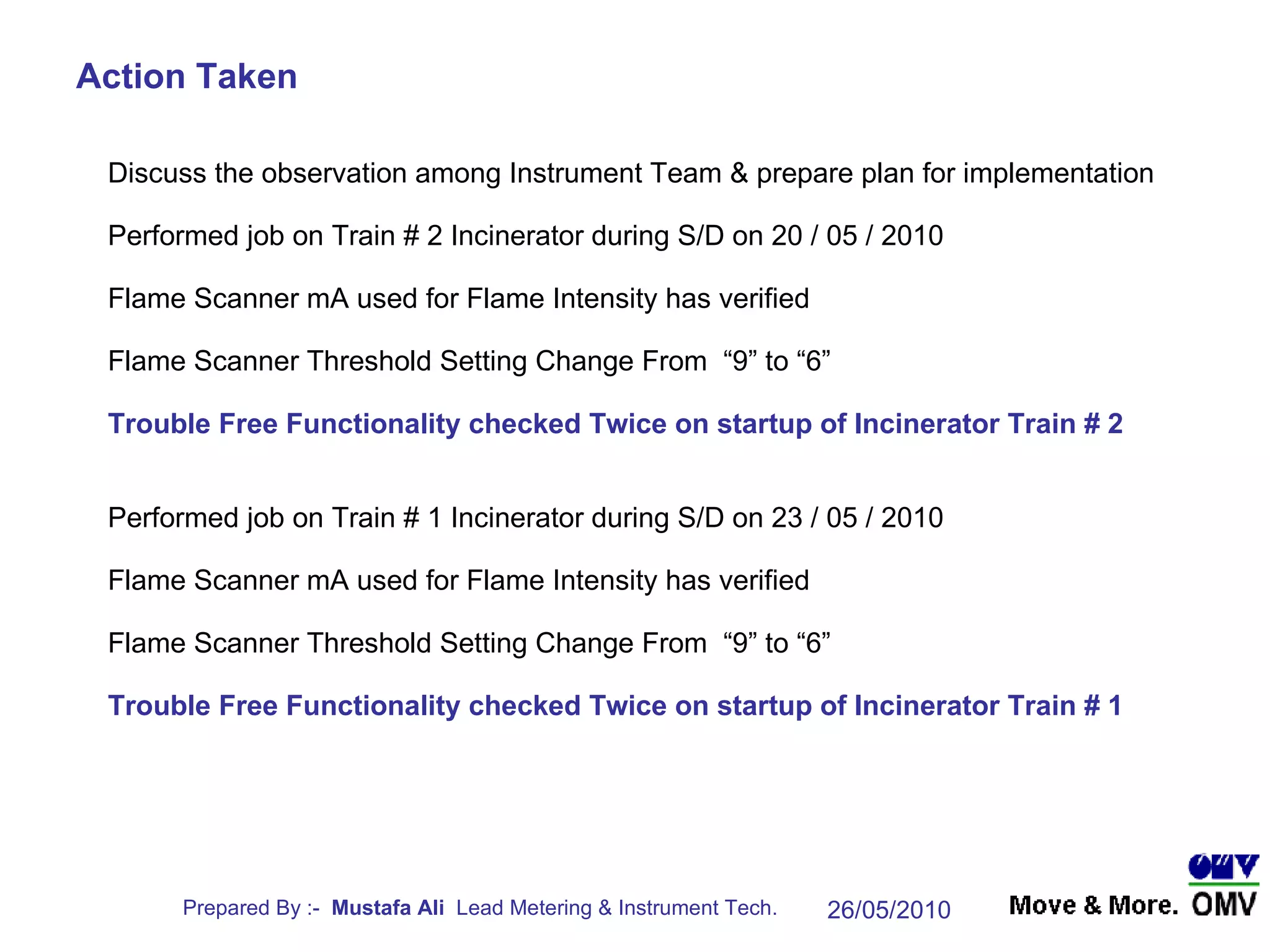 Discuss the observation among Instrument Team & prepare plan for implementation Performed job on Train # 2 Incinerator during S/D on 20 / 05 / 2010 Flame Scanner mA used for Flame Intensity has verified Flame Scanner Threshold Setting Change From  “9” to “6” Trouble Free Functionality checked Twice on startup of Incinerator Train # 2 Performed job on Train # 1 Incinerator during S/D on 23 / 05 / 2010 Flame Scanner mA used for Flame Intensity has verified Flame Scanner Threshold Setting Change From  “9” to “6” Trouble Free Functionality checked Twice on startup of Incinerator Train # 1 Action Taken 