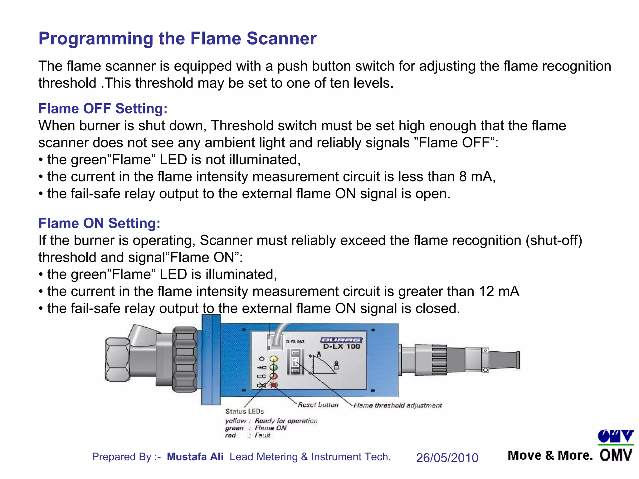 The flame scanner is equipped with a push button switch for adjusting the flame recognition threshold .This threshold may be set to one of ten levels. Programming the Flame Scanner Flame OFF Setting: When burner is shut down, Threshold switch must be set high enough that the flame scanner does not see any ambient light and reliably signals ”Flame OFF”: •  the green”Flame” LED is not illuminated, •  the current in the flame intensity measurement circuit is less than 8 mA, •  the fail-safe relay output to the external flame ON signal is open. Flame ON Setting: If the burner is operating, Scanner must reliably exceed the flame recognition (shut-off) threshold and signal”Flame ON”: •  the green”Flame” LED is illuminated, •  the current in the flame intensity measurement circuit is greater than 12 mA •  the fail-safe relay output to the external flame ON signal is closed. 