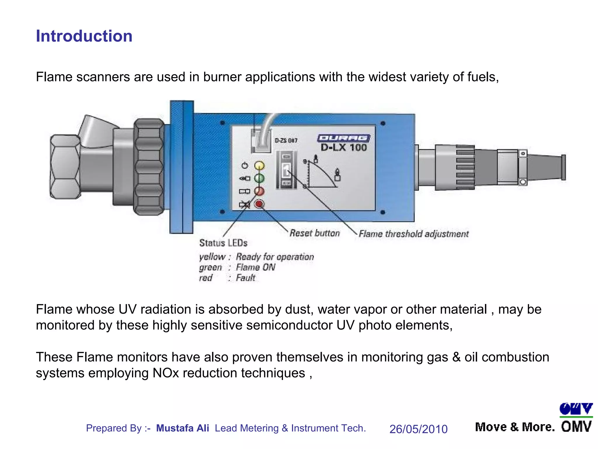 Introduction Flame whose UV radiation is absorbed by dust, water vapor or other material , may be monitored by these highly sensitive semiconductor UV photo elements,  These Flame monitors have also proven themselves in monitoring gas & oil combustion systems employing NOx reduction techniques , Flame scanners are used in burner applications with the widest variety of fuels, 