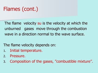 Flames (cont.)
The flame velocity su is the velocity at which the
unburned gases move through the combustion
wave in a direction normal to the wave surface.
The flame velocity depends on:
1. Initial temperature.
2. Pressure.
3. Composition of the gases, ”combustible mixture”.
 