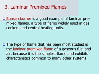 3. Laminar Premixed Flames
 Bunsen burner is a good example of laminar pre-
mixed flames, a type of flame widely used in gas
cookers and central heating units.
 The type of flame that has been most studied is
the laminar premixed flame of a gaseous fuel and
air, because it is the simplest flame and exhibits
characteristics common to many other systems.
 