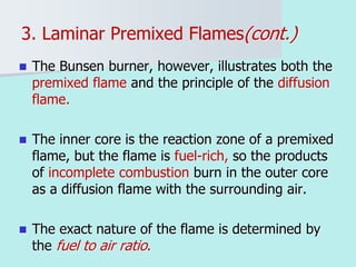 3. Laminar Premixed Flames(cont.)
 The Bunsen burner, however, illustrates both the
premixed flame and the principle of the diffusion
flame.
 The inner core is the reaction zone of a premixed
flame, but the flame is fuel-rich, so the products
of incomplete combustion burn in the outer core
as a diffusion flame with the surrounding air.
 The exact nature of the flame is determined by
the fuel to air ratio.
 