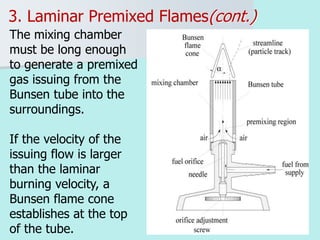 21
3. Laminar Premixed Flames(cont.)
The mixing chamber
must be long enough
to generate a premixed
gas issuing from the
Bunsen tube into the
surroundings.
If the velocity of the
issuing flow is larger
than the laminar
burning velocity, a
Bunsen flame cone
establishes at the top
of the tube.
 