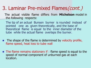 3. Laminar Pre-mixed Flames(cont.)
The actual visible flame differs from Michelson model in
the following respects:
The tip of an actual Bunsen burner is rounded instead of
pointed one as given theoretically, and the base of
theoretical flame is equal to the inner diameter of the
tube while the actual flame overlaps the burner.
 The shape of the flame is determined by velocity profile,
flame speed, heat loss to tube wall
 The flame remains stationary if : flame speed is equal to the
speed of normal component of unburned gas at each
location.
 