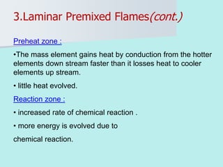 Preheat zone :
•The mass element gains heat by conduction from the hotter
elements down stream faster than it losses heat to cooler
elements up stream.
• little heat evolved.
Reaction zone :
• increased rate of chemical reaction .
• more energy is evolved due to
chemical reaction.
3.Laminar Premixed Flames(cont.)
 