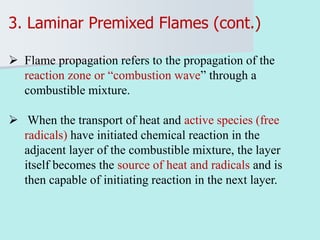 3. Laminar Premixed Flames (cont.)
 Flame propagation refers to the propagation of the
reaction zone or “combustion wave” through a
combustible mixture.
 When the transport of heat and active species (free
radicals) have initiated chemical reaction in the
adjacent layer of the combustible mixture, the layer
itself becomes the source of heat and radicals and is
then capable of initiating reaction in the next layer.
 