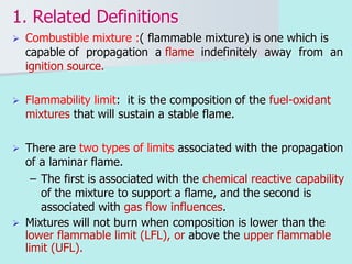 1. Related Definitions
 Combustible mixture :( flammable mixture) is one which is
capable of propagation a flame indefinitely away from an
ignition source.
 Flammability limit: it is the composition of the fuel-oxidant
mixtures that will sustain a stable flame.
 There are two types of limits associated with the propagation
of a laminar flame.
– The first is associated with the chemical reactive capability
of the mixture to support a flame, and the second is
associated with gas flow influences.
 Mixtures will not burn when composition is lower than the
lower flammable limit (LFL), or above the upper flammable
limit (UFL).
 