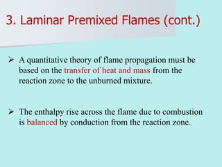 3. Laminar Premixed Flames (cont.)
 A quantitative theory of flame propagation must be
based on the transfer of heat and mass from the
reaction zone to the unburned mixture.
 The enthalpy rise across the flame due to combustion
is balanced by conduction from the reaction zone.
 