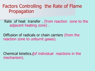Factors Controlling the Rate of Flame
Propagation
Rate of heat transfer . (from reaction zone to the
adjacent heating zone) .
Diffusion of radicals or chain carriers (from the
reaction zone to unburnt gases).
Chemical kinetics.(of individual reactions in the
mechanism).
 