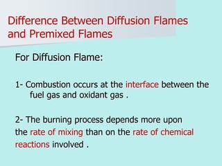 Difference Between Diffusion Flames
and Premixed Flames
For Diffusion Flame:
1- Combustion occurs at the interface between the
fuel gas and oxidant gas .
2- The burning process depends more upon
the rate of mixing than on the rate of chemical
reactions involved .
 