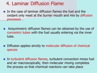 4. Laminar Diffusion Flame
 In the case of laminar diffusion flames the fuel and the
oxidant only meet at the burner mouth and mix by diffusion
processes .
 Axisymmetric diffusion flames can be obtained by the use of
concentric tubes with the fuel usually entering via the inner
tube.
 Diffusion applies strictly to molecular diffusion of chemical
species
 In turbulent diffusion flames, turbulent convection mixes fuel
and air macroscopically, then molecular mixing completes
the process so that chemical reactions can take place
 