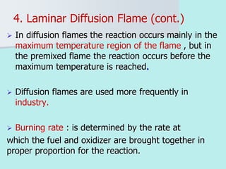 4. Laminar Diffusion Flame (cont.)
 In diffusion flames the reaction occurs mainly in the
maximum temperature region of the flame , but in
the premixed flame the reaction occurs before the
maximum temperature is reached.
 Diffusion flames are used more frequently in
industry.
 Burning rate : is determined by the rate at
which the fuel and oxidizer are brought together in
proper proportion for the reaction.
 