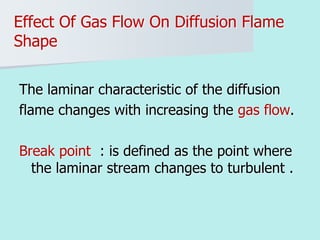 Effect Of Gas Flow On Diffusion Flame
Shape
The laminar characteristic of the diffusion
flame changes with increasing the gas flow.
Break point : is defined as the point where
the laminar stream changes to turbulent .
 
