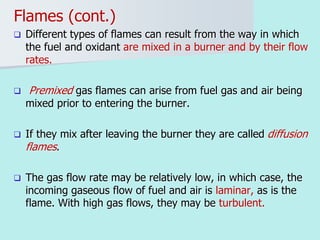 Flames (cont.)
 Different types of flames can result from the way in which
the fuel and oxidant are mixed in a burner and by their flow
rates.
 Premixed gas flames can arise from fuel gas and air being
mixed prior to entering the burner.
 If they mix after leaving the burner they are called diffusion
flames.
 The gas flow rate may be relatively low, in which case, the
incoming gaseous flow of fuel and air is laminar, as is the
flame. With high gas flows, they may be turbulent.
 