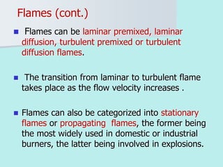 Flames (cont.)
 Flames can be laminar premixed, laminar
diffusion, turbulent premixed or turbulent
diffusion flames.
 The transition from laminar to turbulent flame
takes place as the flow velocity increases .
 Flames can also be categorized into stationary
flames or propagating flames, the former being
the most widely used in domestic or industrial
burners, the latter being involved in explosions.
 