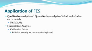 Application of FES
 Qualitative analysis and Quantitative analysis of Alkali and alkaline
earth metals
 Na,K,Ca,Mg.
 Quantitative Analysis
 Calibration Curve
 Emission intensity vs concentration is plotted
 