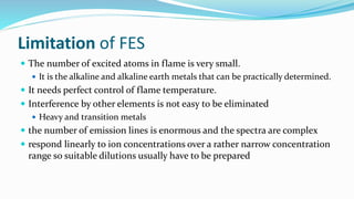 Limitation of FES
 The number of excited atoms in flame is very small.
 It is the alkaline and alkaline earth metals that can be practically determined.
 It needs perfect control of flame temperature.
 Interference by other elements is not easy to be eliminated
 Heavy and transition metals
 the number of emission lines is enormous and the spectra are complex
 respond linearly to ion concentrations over a rather narrow concentration
range so suitable dilutions usually have to be prepared
 