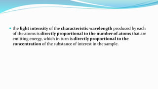  the light intensity of the characteristic wavelength produced by each
of the atoms is directly proportional to the number of atoms that are
emitting energy, which in turn is directly proportional to the
concentration of the substance of interest in the sample.
 