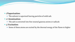  1)Vaporization:
 The solvent is vaporized leaving particles of solid salt.
 2) Atomization:
 The salt is converted into free neutral gaseous atoms or radicals
 3) Excitation:
 Some of these atoms are excited by the thermal energy of the flame to higher
 