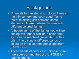 Background Chemists began studying colored flames in the 18 th century and soon used "flame tests" to distinguish between some elements. Different elements burn with different colored flames. Although some of the flames you will be seeing will appear similar in color, their light can be resolved (separated) with a prism into distinctly different bands of colors on the electromagnetic spectrum (ROYGBIV). These bands of colors are called atomic line spectra , and they are UNIQUE to each element.