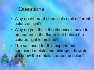 Questions Why do different chemicals emit different colors of light? Why do you think the chemicals have to be heated in the flame first before the colored light is emitted? The salt used for this experiment contained metals and niitrogen, how do we know the metals create the color?