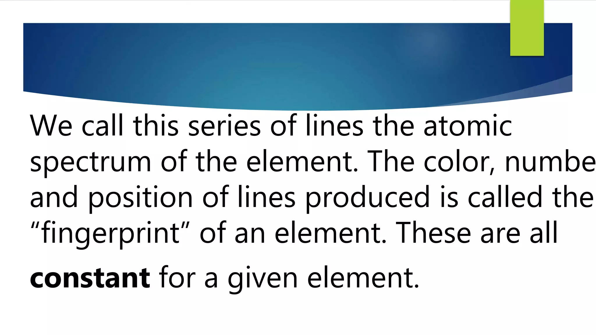 We call this series of lines the atomic
spectrum of the element. The color, numbe
and position of lines produced is called the
“fingerprint” of an element. These are all
constant for a given element.