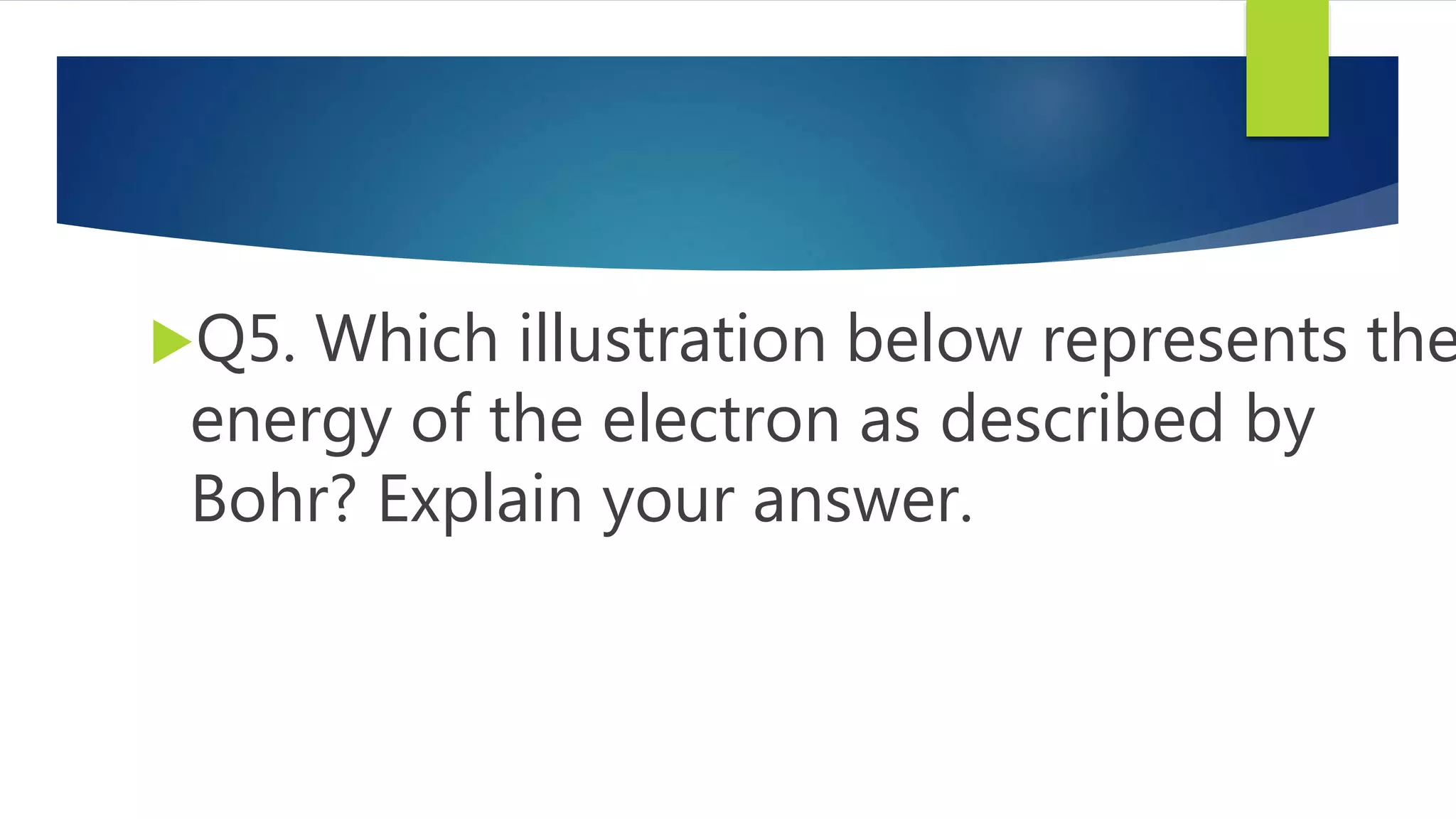 Q5. Which illustration below represents the
energy of the electron as described by
Bohr? Explain your answer.