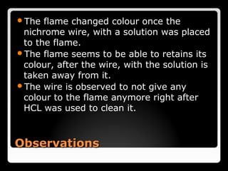 The  flame changed colour once the
 nichrome wire, with a solution was placed
 to the flame.
The flame seems to be able to retains its
 colour, after the wire, with the solution is
 taken away from it.
The wire is observed to not give any
 colour to the flame anymore right after
 HCL was used to clean it.



Observations
 