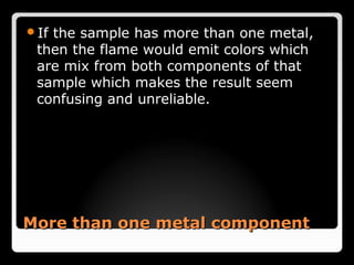 Ifthe sample has more than one metal,
 then the flame would emit colors which
 are mix from both components of that
 sample which makes the result seem
 confusing and unreliable.




More than one metal component
 