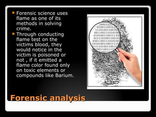  Forensic   science uses
  flame as one of its
  methods in solving
  crime.
 Through conducting
  flame test on the
  victims blood, they
  would notice in the
  victim is poisoned or
  not , if it emitted a
  flame color found only
  on toxic elements or
  compounds like Barium.



Forensic analysis
 