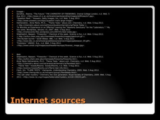    Images :
   Gondhia , Reema. "The Future." THE CHEMISTRY OF FIREWORKS. Imerial College London, n.d. Web. 5
   Aug 2012. <http://www.ch.ic.ac.uk/local/projects/gondhia/images/stillfirework7.jpg>.
   "Question Mark ." Answers. Getty Images, Inc, n.d. Web. 5 Aug 2012.
   <http://www.answers.com/topic/question-mark-large-image>.
   Helmenstine , Anne Marie, Ph.D., . "Flame Tests." about.com. Chemistry, n.d. Web. 5 Aug 2012.
   < http://chemistry.about.com/od/firecombustionchemistry/ig/Flame-Tests/ >.
   "Is Worship an Experience or an Offering? Leaving the “Heavenly Sanctuary” for the “Laboratory.”." My
   two cents. Wordpress, January 10, 2007. Web. 5 Aug 2012.
   <http://mytwocents.files.wordpress.com/2007/01/test-tubes.jpg>.
   Shakhashiri, Bassam. "Fireworks!." Chemical of the week. Science is fun, n.d. Web. 5 Aug 2012.
   < http://scifun.chem.wisc.edu/chemweek/fireworks/images/spectrum.gif >.
   "The Bunsen burner." GCSE Bitesiz. BBC, n.d. Web. 5 Aug 2012.
   <http://www.bbc.co.uk/schools/gcsebitesize/science/images/gatewaysci_05.gifl>.
   "Forensics." UNODC. N.p., n.d. Web. 5 Aug 2012.
   <http://www.unodc.org/images/southeasterneurope//forensic_image.jpg>.



   Web
   Shakhashiri, Bassam. "Fireworks!." Chemical of the week. Science is fun, n.d. Web. 5 Aug 2012.
   <http://scifun.chem.wisc.edu/chemweek/fireworks/fireworks.htm>.
   Anne Marie Helmenstine, Ph.D.. "Flame Tests." about.com. Chemistry, n.d. Web. 5 Aug 2012.
   <http://chemistry.about.com/od/analyticalchemistry/a/flametest.htm>.
   . "Flame Test." howstuffworks. howstuffworks, n.d. Web. 5 Aug 2012.
   <http://science.howstuffworks.com/flame-test-info.htm>.
   Clark, Jim. "FLAME TESTS." chemguide. Understanding Chemistry, 2005. Web. 5 Aug 2012.
   <http://www.chemguide.co.uk/inorganic/group1/flametests.html>.
   "The salt cellar mystery." Chemistry the next generation. Royal Society of Chemistry, 2009. Web. 5 Aug
   2012. <http://www.rsc.org/images/Saltercellarmystery_tcm18-159233.pdf>.




Internet sources
 