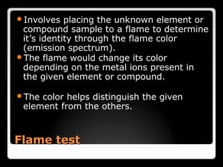 Involves   placing the unknown element or
 compound sample to a flame to determine
 it’s identity through the flame color
 (emission spectrum).
The flame would change its color
 depending on the metal ions present in
 the given element or compound.

The color helps distinguish the given
 element from the others.


Flame test
 