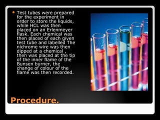  Test tubes were prepared
 for the experiment in
 order to store the liquids,
 while HCL was then
 placed on an Erlenmeyer
 flask. Each chemical was
 then placed of each given
 test tube and labelled The
 nichrome wire was then
 dipped at a chemical ,
 then was placed at the tip
 of the inner flame of the
 Bunsen burner, the
 change of colour of the
 flame was then recorded.




Procedure.
 