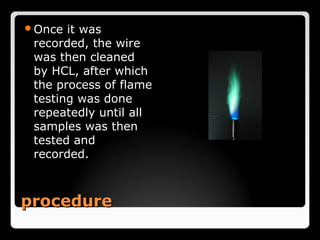 Once  it was
 recorded, the wire
 was then cleaned
 by HCL, after which
 the process of flame
 testing was done
 repeatedly until all
 samples was then
 tested and
 recorded.



procedure
 