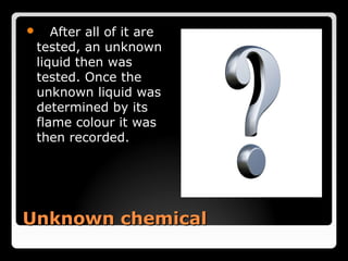    After all of it are
 tested, an unknown
 liquid then was
 tested. Once the
 unknown liquid was
 determined by its
 flame colour it was
 then recorded.




Unknown chemical
 