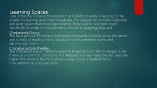 Learning Spaces
One of the main focus of the education at FLAME University is learning for life.
enable this learning and impart knowledge, the campus has provided dedicated
and quiet spaces that encourage learning. These spaces have been made
specifically to create an environment conducive to grasping ideas and
Vivekananda Library
The focal point of the campus that houses thousands of books across disciplines
and consists of reading rooms, discussion rooms, reference rooms and
lab amongst others.
Chanakya Lecture Theatres
The Chanakya Lecture Theatre houses the largest lecture halls on campus. Used
mainly as a room for instructions, it is designed in a way where the rear seats are
higher than those in the front, allowing large group of students focus
their attention at a singular point.
 
