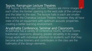 Tagore, Ramanujan Lecture Theatres
The Tagore & Ramanujan Lecture Theatres are mirror images of
each other, the former opening to the west side of the campus
and the latter to the east. The lecture halls in each are smaller
the ones in the Chanakya Lecture Theatre. However, they all have
state of the art equipment with optimum acoustic properties
creating a better learning environment.
Aryabhatta Conference, Seminar and Classrooms
Aryabhatta has a variety of conference rooms, seminar rooms
traditional classrooms allowing greater versatility in its usage.
Group work with individual attention to students such that they
become active listeners and contributers in the class are the
hallmarks of the design elements.
 