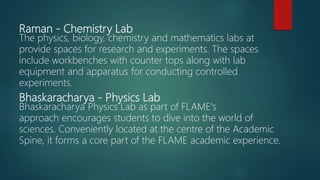 Raman - Chemistry Lab
The physics, biology, chemistry and mathematics labs at
provide spaces for research and experiments. The spaces
include workbenches with counter tops along with lab
equipment and apparatus for conducting controlled
experiments.
Bhaskaracharya - Physics Lab
Bhaskaracharya Physics Lab as part of FLAME's
approach encourages students to dive into the world of
sciences. Conveniently located at the centre of the Academic
Spine, it forms a core part of the FLAME academic experience.
 